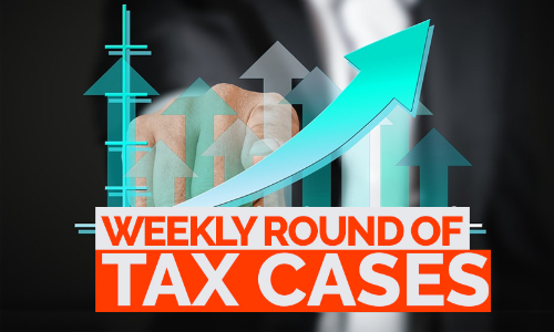 Tax Cases Weekly Round-Up: 17 July To 23 July, 2022
